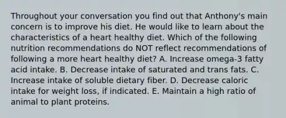 Throughout your conversation you find out that Anthony's main concern is to improve his diet. He would like to learn about the characteristics of a heart healthy diet. Which of the following nutrition recommendations do NOT reflect recommendations of following a more heart healthy diet? A. Increase omega-3 fatty acid intake. B. Decrease intake of saturated and trans fats. C. Increase intake of soluble dietary fiber. D. Decrease caloric intake for weight loss, if indicated. E. Maintain a high ratio of animal to plant proteins.