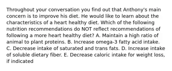 Throughout your conversation you find out that Anthony's main concern is to improve his diet. He would like to learn about the characteristics of a heart healthy diet. Which of the following nutrition recommendations do NOT reflect recommendations of following a more heart healthy diet? A. Maintain a high ratio of animal to plant proteins. B. Increase omega-3 fatty acid intake. C. Decrease intake of saturated and trans fats. D. Increase intake of soluble dietary fiber. E. Decrease caloric intake for weight loss, if indicated