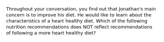 Throughout your conversation, you find out that Jonathan's main concern is to improve his diet. He would like to learn about the characteristics of a heart healthy diet. Which of the following nutrition recommendations does NOT reflect recommendations of following a more heart healthy diet?