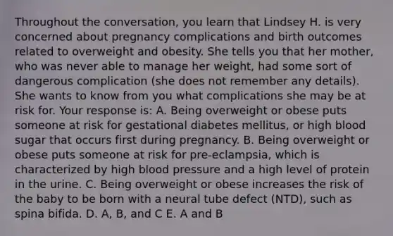 Throughout the conversation, you learn that Lindsey H. is very concerned about pregnancy complications and birth outcomes related to overweight and obesity. She tells you that her mother, who was never able to manage her weight, had some sort of dangerous complication (she does not remember any details). She wants to know from you what complications she may be at risk for. Your response is: A. Being overweight or obese puts someone at risk for gestational diabetes mellitus, or high blood sugar that occurs first during pregnancy. B. Being overweight or obese puts someone at risk for pre-eclampsia, which is characterized by high blood pressure and a high level of protein in the urine. C. Being overweight or obese increases the risk of the baby to be born with a neural tube defect (NTD), such as spina bifida. D. A, B, and C E. A and B