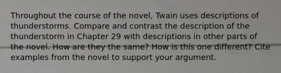 Throughout the course of the novel, Twain uses descriptions of thunderstorms. Compare and contrast the description of the thunderstorm in Chapter 29 with descriptions in other parts of the novel. How are they the same? How is this one different? Cite examples from the novel to support your argument.