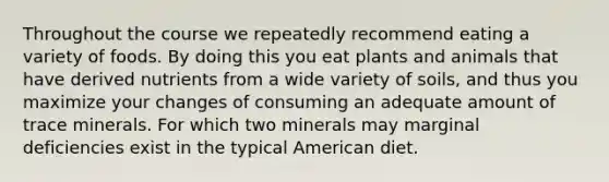 Throughout the course we repeatedly recommend eating a variety of foods. By doing this you eat plants and animals that have derived nutrients from a wide variety of soils, and thus you maximize your changes of consuming an adequate amount of trace minerals. For which two minerals may marginal deficiencies exist in the typical American diet.