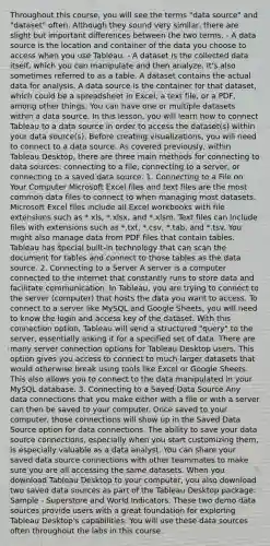 Throughout this course, you will see the terms "data source" and "dataset" often. Although they sound very similar, there are slight but important differences between the two terms. - A data source is the location and container of the data you choose to access when you use Tableau. - A dataset is the collected data itself, which you can manipulate and then analyze. It's also sometimes referred to as a table. A dataset contains the actual data for analysis. A data source is the container for that dataset, which could be a spreadsheet in Excel, a text file, or a PDF, among other things. You can have one or multiple datasets within a data source. In this lesson, you will learn how to connect Tableau to a data source in order to access the dataset(s) within your data source(s). Before creating visualizations, you will need to connect to a data source. As covered previously, within Tableau Desktop, there are three main methods for connecting to data sources: connecting to a file, connecting to a server, or connecting to a saved data source. 1. Connecting to a File on Your Computer Microsoft Excel files and text files are the most common data files to connect to when managing most datasets. Microsoft Excel files include all Excel workbooks with file extensions such as *.xls, *.xlsx, and *.xlsm. Text files can include files with extensions such as *.txt, *.csv, *.tab, and *.tsv. You might also manage data from PDF files that contain tables. Tableau has special built-in technology that can scan the document for tables and connect to those tables as the data source. 2. Connecting to a Server A server is a computer connected to the internet that constantly runs to store data and facilitate communication. In Tableau, you are trying to connect to the server (computer) that hosts the data you want to access. To connect to a server like MySQL and Google Sheets, you will need to know the login and access key of the dataset. With this connection option, Tableau will send a structured "query" to the server, essentially asking it for a specified set of data. There are many server connection options for Tableau Desktop users. This option gives you access to connect to much larger datasets that would otherwise break using tools like Excel or Google Sheets. This also allows you to connect to the data manipulated in your MySQL database. 3. Connecting to a Saved Data Source Any data connections that you make either with a file or with a server can then be saved to your computer. Once saved to your computer, those connections will show up in the Saved Data Source option for data connections. The ability to save your data source connections, especially when you start customizing them, is especially valuable as a data analyst. You can share your saved data source connections with other teammates to make sure you are all accessing the same datasets. When you download Tableau Desktop to your computer, you also download two saved data sources as part of the Tableau Desktop package: Sample - Superstore and World Indicators. These two demo data sources provide users with a great foundation for exploring Tableau Desktop's capabilities. You will use these data sources often throughout the labs in this course.