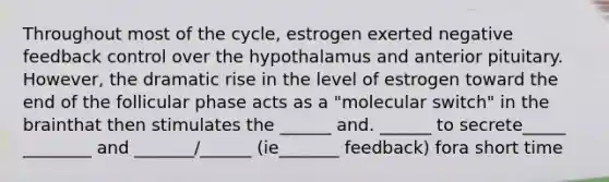 Throughout most of the cycle, estrogen exerted negative feedback control over the hypothalamus and anterior pituitary. However, the dramatic rise in the level of estrogen toward the end of the follicular phase acts as a "molecular switch" in the brainthat then stimulates the ______ and. ______ to secrete_____ ________ and _______/______ (ie_______ feedback) fora short time