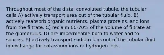 Throughout most of the distal convoluted tubule, the tubular cells A) actively transport urea out of the tubular fluid. B) actively reabsorb organic nutrients, plasma proteins, and ions from the filtrate. C) reclaim 60-70% of the volume of filtrate at the glomerulus. D) are impermeable both to water and to solutes. E) actively transport sodium ions out of the tubular fluid in exchange for potassium ions or hydrogen ions.