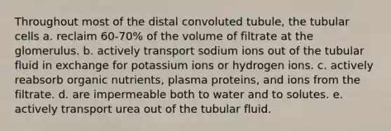 Throughout most of the distal convoluted tubule, the tubular cells a. reclaim 60-70% of the volume of filtrate at the glomerulus. b. actively transport sodium ions out of the tubular fluid in exchange for potassium ions or hydrogen ions. c. actively reabsorb organic nutrients, plasma proteins, and ions from the filtrate. d. are impermeable both to water and to solutes. e. actively transport urea out of the tubular fluid.