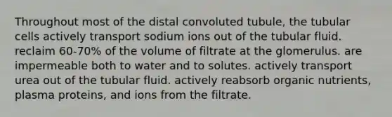 Throughout most of the distal convoluted tubule, the tubular cells actively transport sodium ions out of the tubular fluid. reclaim 60-70% of the volume of filtrate at the glomerulus. are impermeable both to water and to solutes. actively transport urea out of the tubular fluid. actively reabsorb organic nutrients, plasma proteins, and ions from the filtrate.