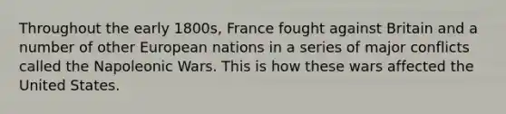 Throughout the early 1800s, France fought against Britain and a number of other European nations in a series of major conflicts called the Napoleonic Wars. This is how these wars affected the United States.