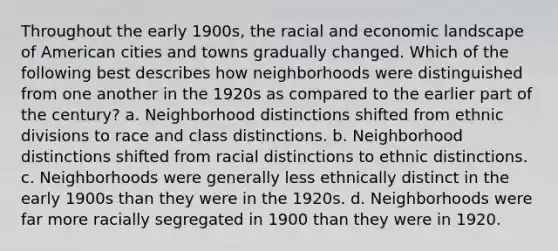 Throughout the early 1900s, the racial and economic landscape of American cities and towns gradually changed. Which of the following best describes how neighborhoods were distinguished from one another in the 1920s as compared to the earlier part of the century? a. Neighborhood distinctions shifted from ethnic divisions to race and class distinctions. b. Neighborhood distinctions shifted from racial distinctions to ethnic distinctions. c. Neighborhoods were generally less ethnically distinct in the early 1900s than they were in the 1920s. d. Neighborhoods were far more racially segregated in 1900 than they were in 1920.