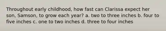 Throughout early childhood, how fast can Clarissa expect her son, Samson, to grow each year? a. two to three inches b. four to five inches c. one to two inches d. three to four inches