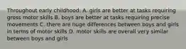 Throughout early childhood: A. girls are better at tasks requiring gross motor skills B. boys are better at tasks requiring precise movements C. there are huge differences between boys and girls in terms of motor skills D. motor skills are overall very similar between boys and girls