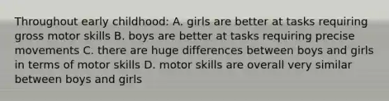 Throughout early childhood: A. girls are better at tasks requiring gross motor skills B. boys are better at tasks requiring precise movements C. there are huge differences between boys and girls in terms of motor skills D. motor skills are overall very similar between boys and girls