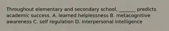 Throughout elementary and secondary school, _______ predicts academic success. A. learned helplessness B. metacognitive awareness C. self regulation D. interpersonal intelligence