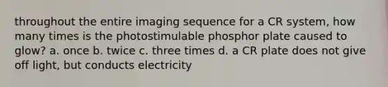 throughout the entire imaging sequence for a CR system, how many times is the photostimulable phosphor plate caused to glow? a. once b. twice c. three times d. a CR plate does not give off light, but conducts electricity