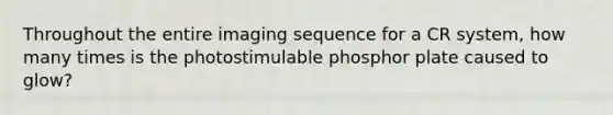 Throughout the entire imaging sequence for a CR system, how many times is the photostimulable phosphor plate caused to glow?