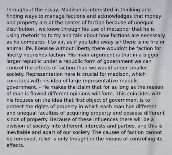 throughout the essay, Madison is interested in thinking and finding ways to manage factions and acknowledges that money and property are at the center of faction because of unequal distribution . we know through his use of metaphor that he is using rhetoric to to try and talk about how factions are necessary as he compares it to air, as if you take away air there is no fire or animal life, likewise without liberty there wouldn't be faction for liberty nourishes faction. His main argument is that in a bigger larger republic under a republic form of government we can control the effects of faction than we would under smaller society. Representation here is crucial for madison, which coincides with his idea of large representative republic government. - He makes the claim that for as long as the reason of man is flawed different opinions will form. This coincides with his focuses on the idea that first object of government is to protect the rights of property in which each man has different and unequal faculties of acquiring property and possess different kinds of property. Because of these influences there will be a division of society into different interests and parties, and this is inevitable and apart of our society. The causes of faction cannot be removed, relief is only brought in the means of controlling its effects.