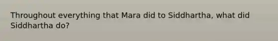 Throughout everything that Mara did to Siddhartha, what did Siddhartha do?