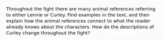 Throughout the fight there are many animal references referring to either Lennie or Curley. Find examples in the text, and then explain how the animal references connect to what the reader already knows about the characters. How do the descriptions of Curley change throughout the fight?