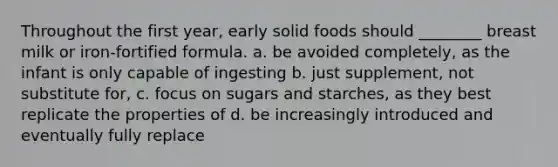 Throughout the first year, early solid foods should ________ breast milk or iron-fortified formula. a. be avoided completely, as the infant is only capable of ingesting b. just supplement, not substitute for, c. focus on sugars and starches, as they best replicate the properties of d. be increasingly introduced and eventually fully replace