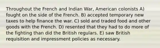 Throughout the French and Indian War, American colonists A) fought on the side of the French. B) accepted temporary new taxes to help finance the war. C) sold and traded food and other goods with the French. D) resented that they had to do more of the fighting than did the British regulars. E) saw British requisition and impressment policies as necessary.