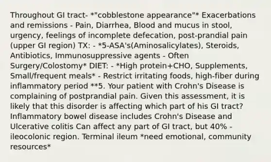 Throughout GI tract- *"cobblestone appearance"* Exacerbations and remissions - Pain, Diarrhea, Blood and mucus in stool, urgency, feelings of incomplete defecation, post-prandial pain (upper GI region) TX: - *5-ASA's(Aminosalicylates), Steroids, Antibiotics, Immunosuppressive agents - Often Surgery/Colostomy* DIET: - *High protein+CHO, Supplements, Small/frequent meals* - Restrict irritating foods, high-fiber during inflammatory period **5. Your patient with Crohn's Disease is complaining of postprandial pain. Given this assessment, it is likely that this disorder is affecting which part of his GI tract? Inflammatory bowel disease includes Crohn's Disease and Ulcerative colitis Can affect any part of GI tract, but 40% - ileocolonic region. Terminal ileum *need emotional, community resources*