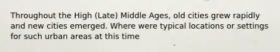 Throughout the High (Late) Middle Ages, old cities grew rapidly and new cities emerged. Where were typical locations or settings for such urban areas at this time