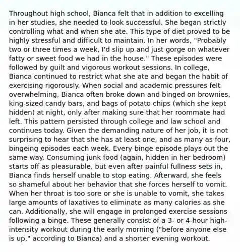 Throughout high school, Bianca felt that in addition to excelling in her studies, she needed to look successful. She began strictly controlling what and when she ate. This type of diet proved to be highly stressful and difficult to maintain. In her words, "Probably two or three times a week, I'd slip up and just gorge on whatever fatty or sweet food we had in the house." These episodes were followed by guilt and vigorous workout sessions. In college, Bianca continued to restrict what she ate and began the habit of exercising rigorously. When social and academic pressures felt overwhelming, Bianca often broke down and binged on brownies, king-sized candy bars, and bags of potato chips (which she kept hidden) at night, only after making sure that her roommate had left. This pattern persisted through college and law school and continues today. Given the demanding nature of her job, it is not surprising to hear that she has at least one, and as many as four, bingeing episodes each week. Every binge episode plays out the same way. Consuming junk food (again, hidden in her bedroom) starts off as pleasurable, but even after painful fullness sets in, Bianca finds herself unable to stop eating. Afterward, she feels so shameful about her behavior that she forces herself to vomit. When her throat is too sore or she is unable to vomit, she takes large amounts of laxatives to eliminate as many calories as she can. Additionally, she will engage in prolonged exercise sessions following a binge. These generally consist of a 3- or 4-hour high-intensity workout during the early morning ("before anyone else is up," according to Bianca) and a shorter evening workout.