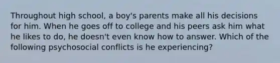 Throughout high school, a boy's parents make all his decisions for him. When he goes off to college and his peers ask him what he likes to do, he doesn't even know how to answer. Which of the following psychosocial conflicts is he experiencing?