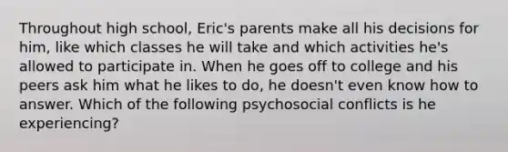 Throughout high school, Eric's parents make all his decisions for him, like which classes he will take and which activities he's allowed to participate in. When he goes off to college and his peers ask him what he likes to do, he doesn't even know how to answer. Which of the following psychosocial conflicts is he experiencing?