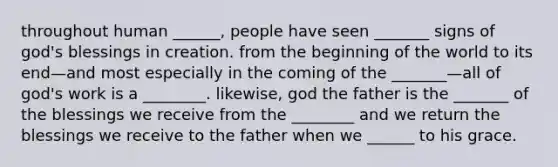 throughout human ______, people have seen _______ signs of god's blessings in creation. from the beginning of the world to its end—and most especially in the coming of the _______—all of god's work is a ________. likewise, god the father is the _______ of the blessings we receive from the ________ and we return the blessings we receive to the father when we ______ to his grace.
