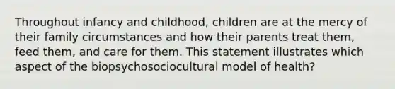 Throughout infancy and childhood, children are at the mercy of their family circumstances and how their parents treat them, feed them, and care for them. This statement illustrates which aspect of the biopsychosociocultural model of health?