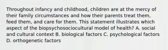 Throughout infancy and childhood, children are at the mercy of their family circumstances and how their parents treat them, feed them, and care for them. This statement illustrates which aspect of the biopsychosociocultural model of health? A. social and cultural context B. biological factors C. psychological factors D. orthogenetic factors