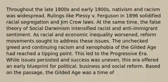 Throughout the late 1800s and early 1900s, nativism and racism was widespread. Rulings like Plessy v. Ferguson in 1896 solidified racial segregation and Jim Crow laws. At the same time, the false theory of Social Darwinism intensified racist and anti-immigrant sentiment. As racial and economic inequality worsened, reform movements sought to address these issues. The unchecked greed and continuing racism and xenophobia of the Gilded Age had reached a tipping point. This led to the Progressive Era. While issues persisted and success was uneven, this era offered an early blueprint for political, business and social reform. Based on the passage, the Gilded Age was a time of