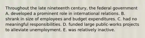 Throughout the late nineteenth century, the federal government A. developed a prominent role in international relations. B. shrank in size of employees and budget expenditures. C. had no meaningful responsibilities. D. funded large public-works projects to alleviate unemployment. E. was relatively inactive.