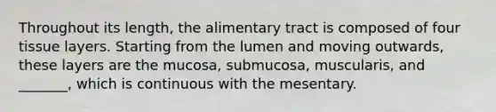 Throughout its length, the alimentary tract is composed of four tissue layers. Starting from the lumen and moving outwards, these layers are the mucosa, submucosa, muscularis, and _______, which is continuous with the mesentary.