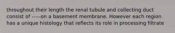 throughout their length the renal tubule and collecting duct consist of -----on a basement membrane. However each region has a unique histology that reflects its role in processing filtrate