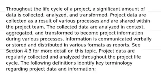 Throughout the life cycle of a project, a significant amount of data is collected, analyzed, and transformed. Project data are collected as a result of various processes and are shared within the project team. The collected data are analyzed in context, aggregated, and transformed to become project information during various processes. Information is communicated verbally or stored and distributed in various formats as reports. See Section 4.3 for more detail on this topic. Project data are regularly collected and analyzed throughout the project life cycle. The following definitions identify key terminology regarding project data and information: