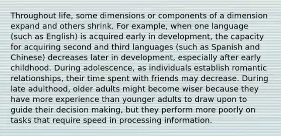 Throughout life, some dimensions or components of a dimension expand and others shrink. For example, when one language (such as English) is acquired early in development, the capacity for acquiring second and third languages (such as Spanish and Chinese) decreases later in development, especially after early childhood. During adolescence, as individuals establish romantic relationships, their time spent with friends may decrease. During late adulthood, older adults might become wiser because they have more experience than younger adults to draw upon to guide their decision making, but they perform more poorly on tasks that require speed in processing information.