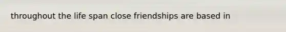 throughout the life span close friendships are based in