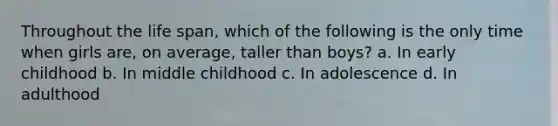 Throughout the life span, which of the following is the only time when girls are, on average, taller than boys? a. In early childhood b. In middle childhood c. In adolescence d. In adulthood