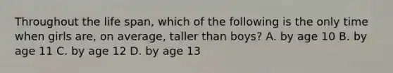 Throughout the life span, which of the following is the only time when girls are, on average, taller than boys? A. by age 10 B. by age 11 C. by age 12 D. by age 13