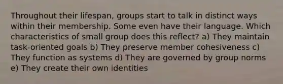 Throughout their lifespan, groups start to talk in distinct ways within their membership. Some even have their language. Which characteristics of small group does this reflect? a) They maintain task-oriented goals b) They preserve member cohesiveness c) They function as systems d) They are governed by group norms e) They create their own identities