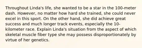 Throughout Linda's life, she wanted to be a star in the 100-meter dash. However, no matter how hard she trained, she could never excel in this sport. On the other hand, she did achieve great success and much longer track events, especially the 10-kilometer race. Explain Linda's situation from the aspect of which skeletal muscle fiber type she may possess disproportionately by virtue of her genetics.