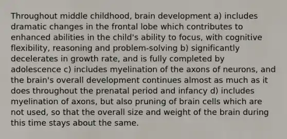 Throughout middle childhood, brain development a) includes dramatic changes in the frontal lobe which contributes to enhanced abilities in the child's ability to focus, with cognitive flexibility, reasoning and problem-solving b) significantly decelerates in growth rate, and is fully completed by adolescence c) includes myelination of the axons of neurons, and the brain's overall development continues almost as much as it does throughout the prenatal period and infancy d) includes myelination of axons, but also pruning of brain cells which are not used, so that the overall size and weight of the brain during this time stays about the same.