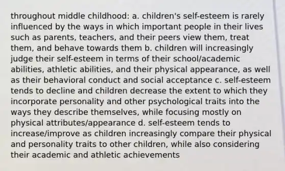 throughout middle childhood: a. children's self-esteem is rarely influenced by the ways in which important people in their lives such as parents, teachers, and their peers view them, treat them, and behave towards them b. children will increasingly judge their self-esteem in terms of their school/academic abilities, athletic abilities, and their physical appearance, as well as their behavioral conduct and social acceptance c. self-esteem tends to decline and children decrease the extent to which they incorporate personality and other psychological traits into the ways they describe themselves, while focusing mostly on physical attributes/appearance d. self-esteem tends to increase/improve as children increasingly compare their physical and personality traits to other children, while also considering their academic and athletic achievements