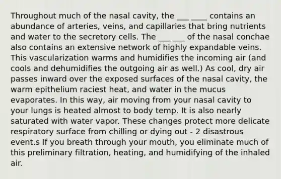 Throughout much of the nasal cavity, the ___ ____ contains an abundance of arteries, veins, and capillaries that bring nutrients and water to the secretory cells. The ___ ___ of the nasal conchae also contains an extensive network of highly expandable veins. This vascularization warms and humidifies the incoming air (and cools and dehumidifies the outgoing air as well.) As cool, dry air passes inward over the exposed surfaces of the nasal cavity, the warm epithelium raciest heat, and water in the mucus evaporates. In this way, air moving from your nasal cavity to your lungs is heated almost to body temp. It is also nearly saturated with water vapor. These changes protect more delicate respiratory surface from chilling or dying out - 2 disastrous event.s If you breath through your mouth, you eliminate much of this preliminary filtration, heating, and humidifying of the inhaled air.