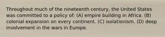 Throughout much of the nineteenth century, the United States was committed to a policy of: (A) empire building in Africa. (B) colonial expansion on every continent. (C) isolationism. (D) deep involvement in the wars in Europe.