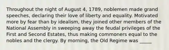 Throughout the night of August 4, 1789, noblemen made grand speeches, declaring their love of liberty and equality. Motivated more by fear than by idealism, they joined other members of the National Assembly in sweeping away the feudal privileges of the First and Second Estates, thus making commoners equal to the nobles and the clergy. By morning, the Old Regime was _____