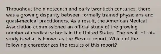 Throughout the nineteenth and early twentieth centuries, there was a growing disparity between formally trained physicians and quasi-medical practitioners. As a result, the American Medical Association commissioned an official study of the growing number of medical schools in the United States. The result of this study is what is known as the Flexner report. Which of the following characterizes the results of this report?