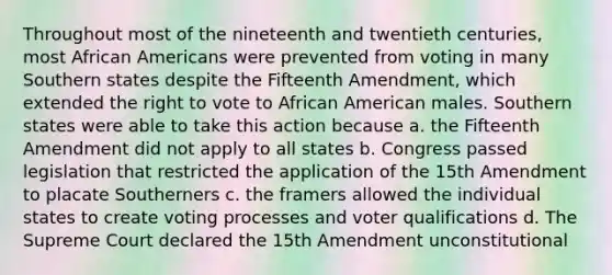 Throughout most of the nineteenth and twentieth centuries, most African Americans were prevented from voting in many Southern states despite the Fifteenth Amendment, which extended the right to vote to African American males. Southern states were able to take this action because a. the Fifteenth Amendment did not apply to all states b. Congress passed legislation that restricted the application of the 15th Amendment to placate Southerners c. the framers allowed the individual states to create voting processes and voter qualifications d. The Supreme Court declared the 15th Amendment unconstitutional